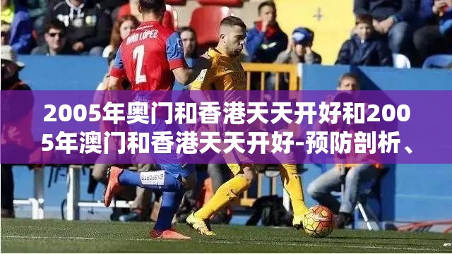 2005年奥门和香港天天开好和2005年澳门和香港天天开好-预防剖析、专家解读解释与落实,警惕诱导性陷阱
